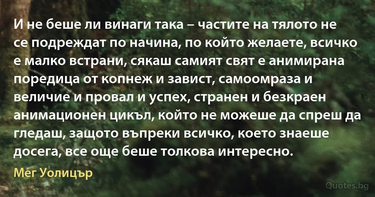 И не беше ли винаги така – частите на тялото не се подреждат по начина, по който желаете, всичко е малко встрани, сякаш самият свят е анимирана поредица от копнеж и завист, самоомраза и величие и провал и успех, странен и безкраен анимационен цикъл, който не можеше да спреш да гледаш, защото въпреки всичко, което знаеше досега, все още беше толкова интересно. (Мег Уолицър)