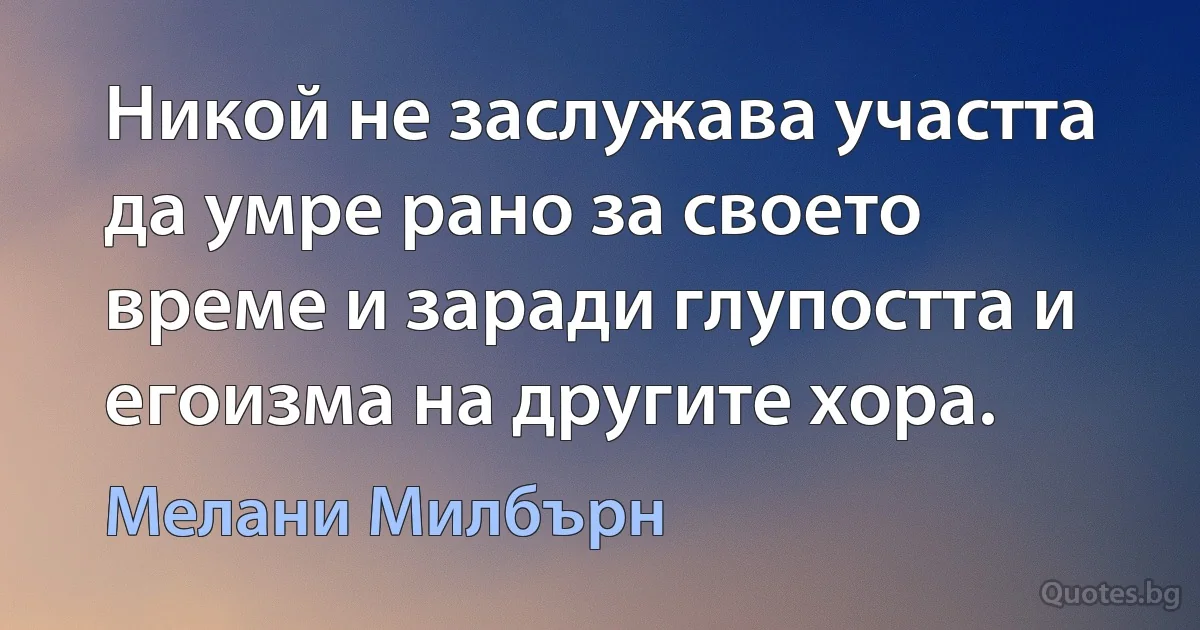 Никой не заслужава участта да умре рано за своето време и заради глупостта и егоизма на другите хора. (Мелани Милбърн)