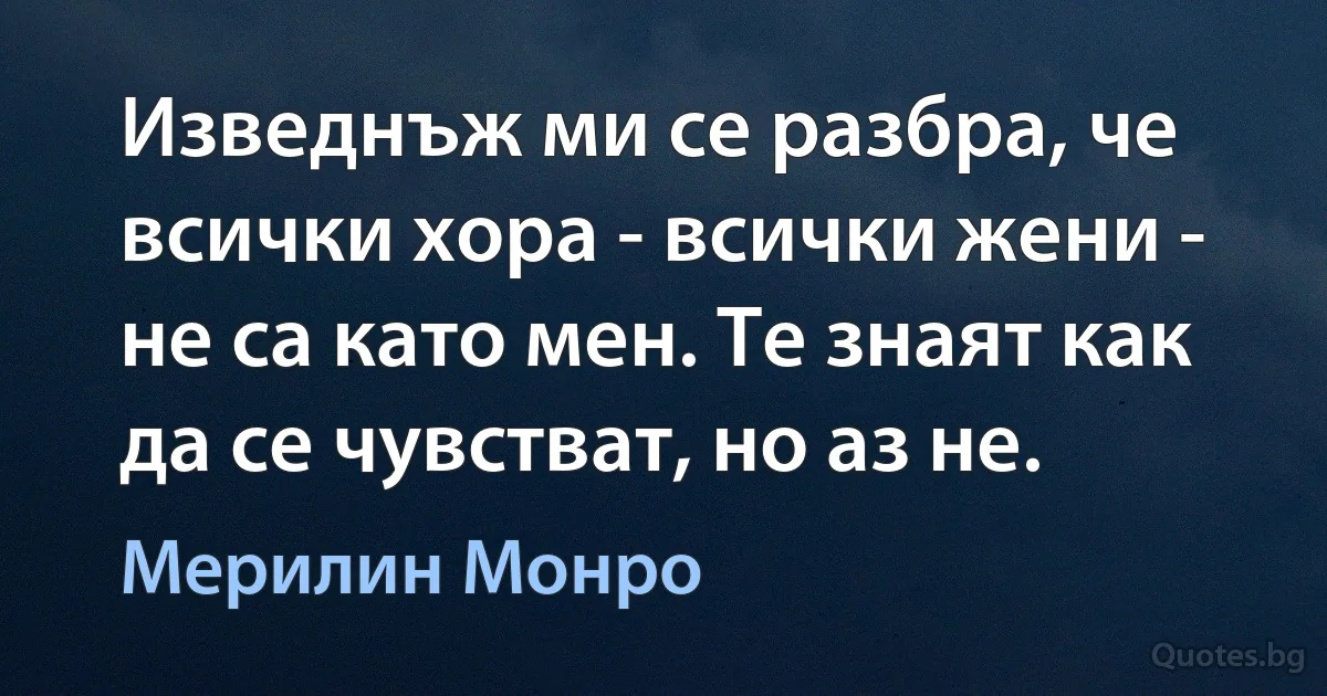 Изведнъж ми се разбра, че всички хора - всички жени - не са като мен. Те знаят как да се чувстват, но аз не. (Мерилин Монро)