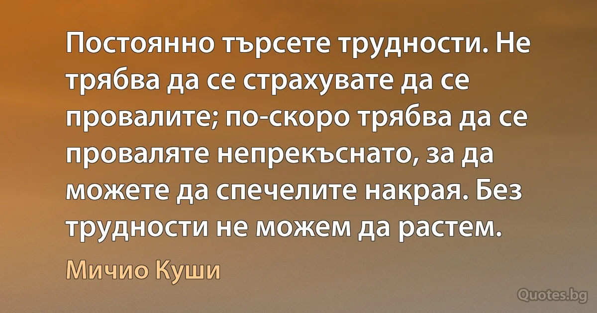 Постоянно търсете трудности. Не трябва да се страхувате да се провалите; по-скоро трябва да се проваляте непрекъснато, за да можете да спечелите накрая. Без трудности не можем да растем. (Мичио Куши)