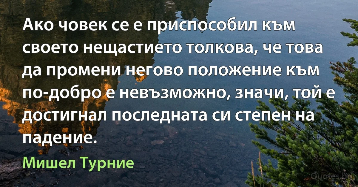 Ако човек се е приспособил към своето нещастието толкова, че това да промени негово положение към по-добро е невъзможно, значи, той е достигнал последната си степен на падение. (Мишел Турние)