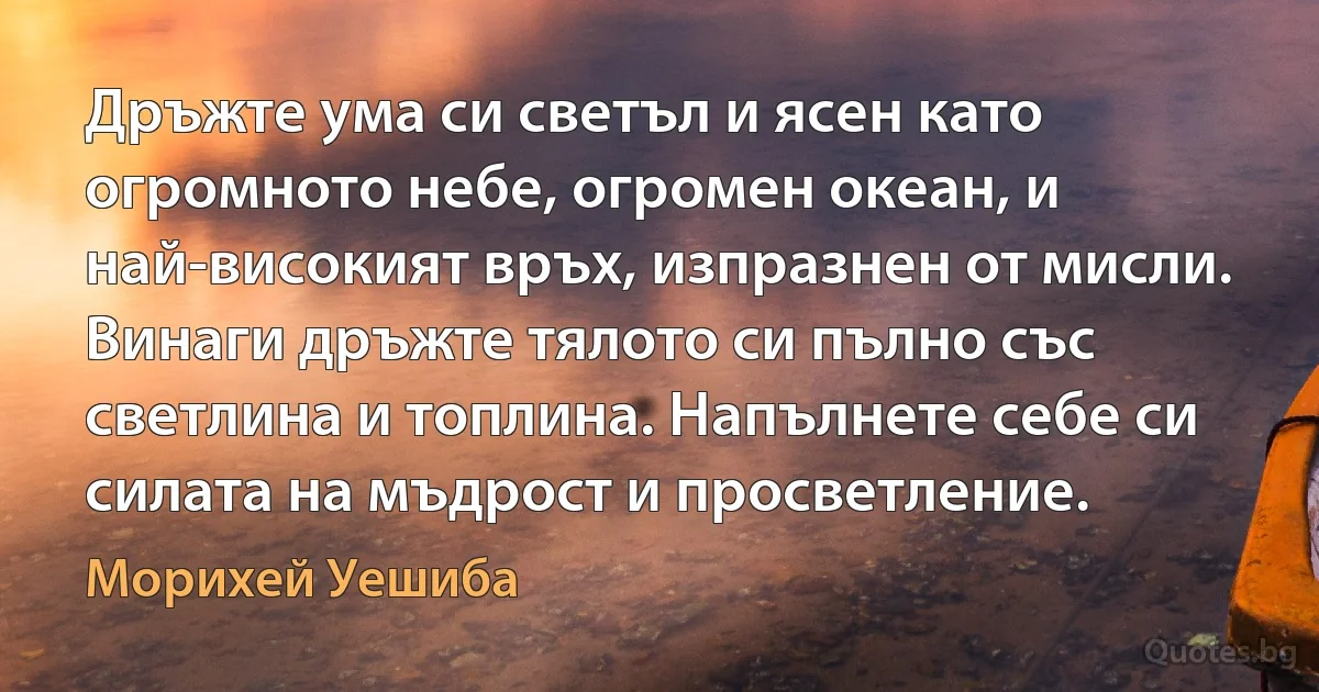 Дръжте ума си светъл и ясен като огромното небе, огромен океан, и най-високият връх, изпразнен от мисли. Винаги дръжте тялото си пълно със светлина и топлина. Напълнете себе си силата на мъдрост и просветление. (Морихей Уешиба)