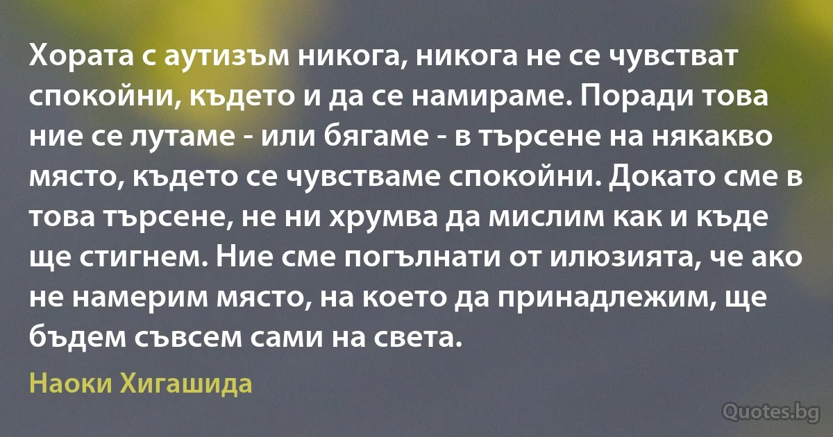 Хората с аутизъм никога, никога не се чувстват спокойни, където и да се намираме. Поради това ние се лутаме - или бягаме - в търсене на някакво място, където се чувстваме спокойни. Докато сме в това търсене, не ни хрумва да мислим как и къде ще стигнем. Ние сме погълнати от илюзията, че ако не намерим място, на което да принадлежим, ще бъдем съвсем сами на света. (Наоки Хигашида)