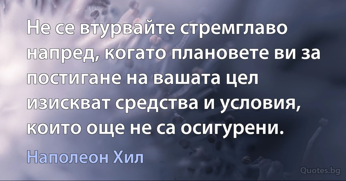 Не се втурвайте стремглаво напред, когато плановете ви за постигане на вашата цел изискват средства и условия, които още не са осигурени. (Наполеон Хил)