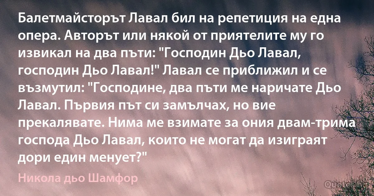 Балетмайсторът Лавал бил на репетиция на една опера. Авторът или някой от приятелите му го извикал на два пъти: "Господин Дьо Лавал, господин Дьо Лавал!" Лавал се приближил и се възмутил: "Господине, два пъти ме наричате Дьо Лавал. Първия път си замълчах, но вие прекалявате. Нима ме взимате за ония двам-трима господа Дьо Лавал, които не могат да изиграят дори един менует?" (Никола дьо Шамфор)