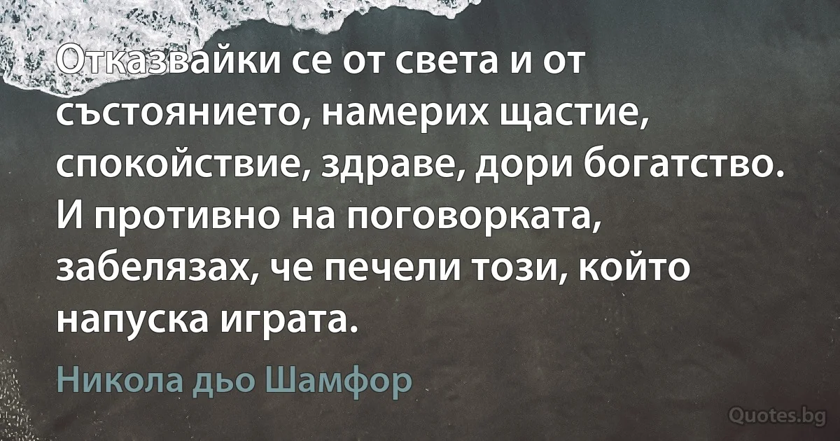 Отказвайки се от света и от състоянието, намерих щастие, спокойствие, здраве, дори богатство. И противно на поговорката, забелязах, че печели този, който напуска играта. (Никола дьо Шамфор)