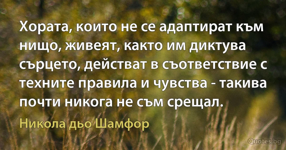 Хората, които не се адаптират към нищо, живеят, както им диктува сърцето, действат в съответствие с техните правила и чувства - такива почти никога не съм срещал. (Никола дьо Шамфор)