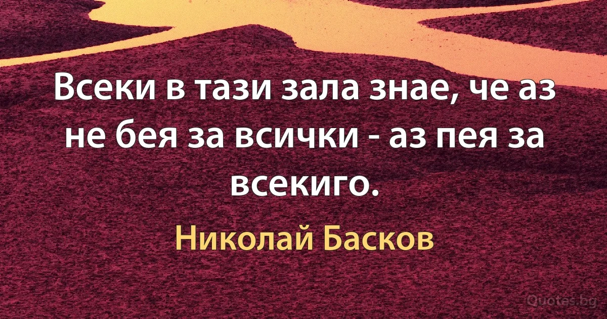 Всеки в тази зала знае, че аз не бея за всички - аз пея за всекиго. (Николай Басков)