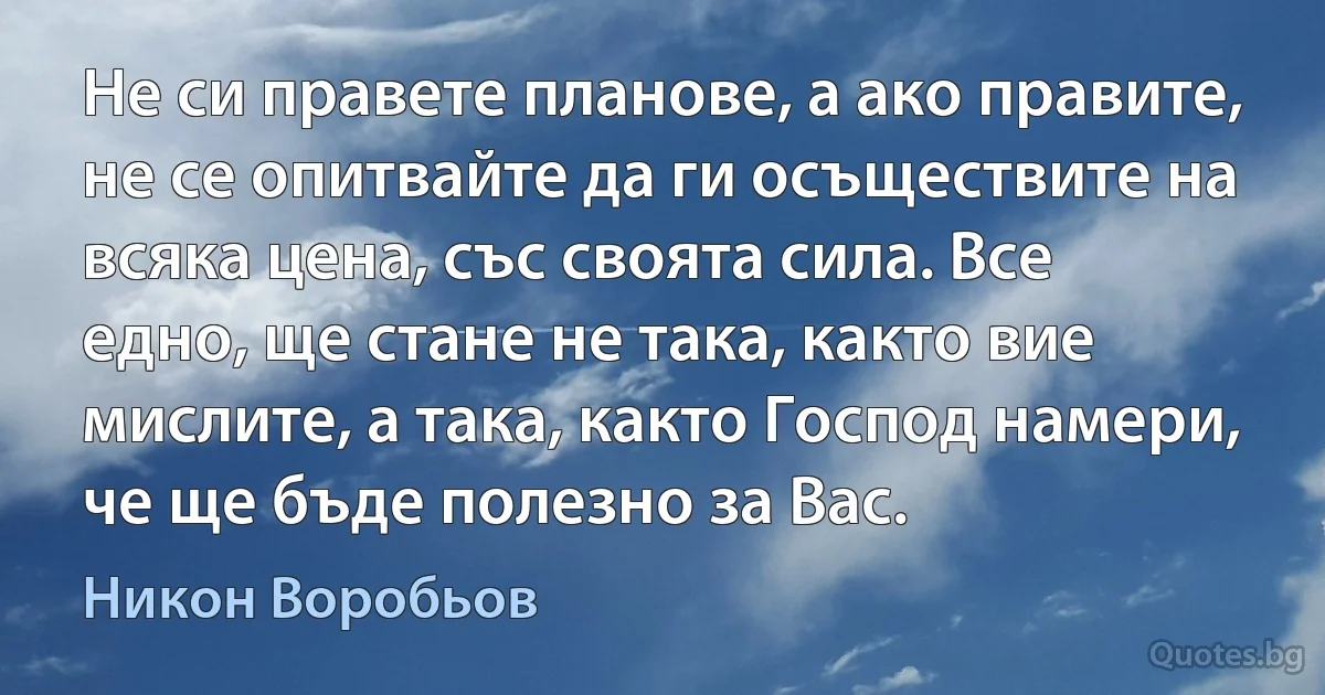 Не си правете планове, а ако правите, не се опитвайте да ги осъществите на всяка цена, със своята сила. Все едно, ще стане не така, както вие мислите, а така, както Господ намери, че ще бъде полезно за Вас. (Никон Воробьов)