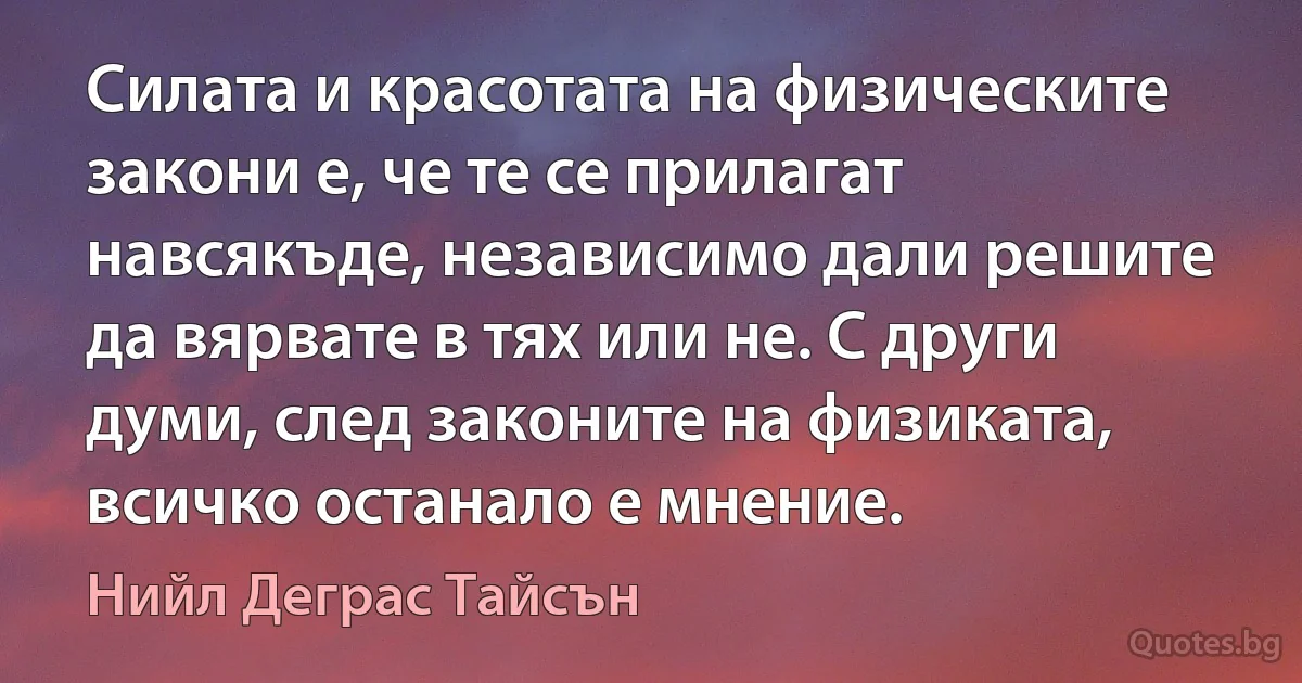 Силата и красотата на физическите закони е, че те се прилагат навсякъде, независимо дали решите да вярвате в тях или не. С други думи, след законите на физиката, всичко останало е мнение. (Нийл Деграс Тайсън)