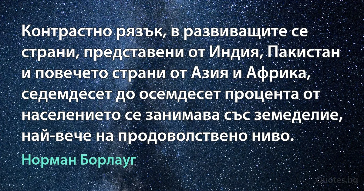 Контрастно рязък, в развиващите се страни, представени от Индия, Пакистан и повечето страни от Азия и Африка, седемдесет до осемдесет процента от населението се занимава със земеделие, най-вече на продоволствено ниво. (Норман Борлауг)