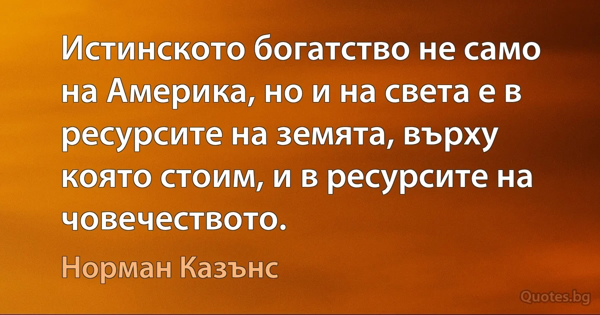 Истинското богатство не само на Америка, но и на света е в ресурсите на земята, върху която стоим, и в ресурсите на човечеството. (Норман Казънс)