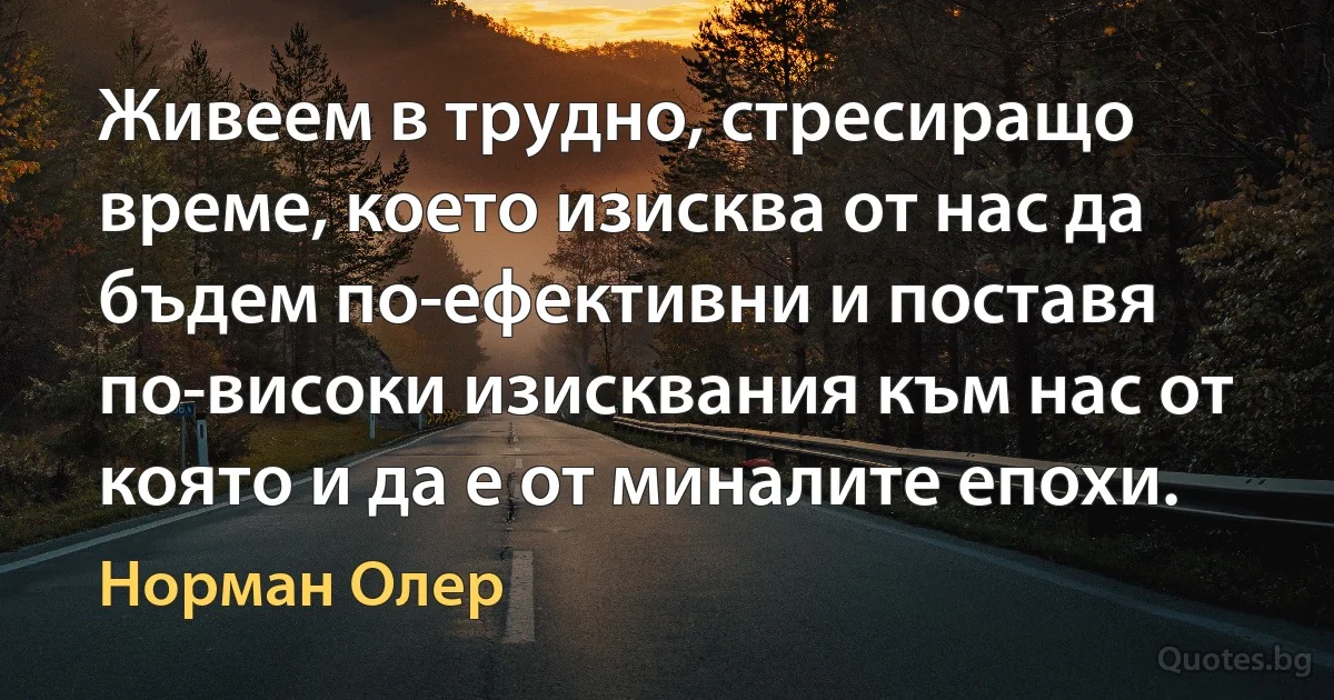 Живеем в трудно, стресиращо време, което изисква от нас да бъдем по-ефективни и поставя по-високи изисквания към нас от която и да е от миналите епохи. (Норман Олер)