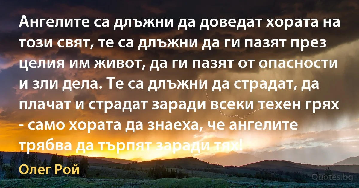 Ангелите са длъжни да доведат хората на този свят, те са длъжни да ги пазят през целия им живот, да ги пазят от опасности и зли дела. Те са длъжни да страдат, да плачат и страдат заради всеки техен грях - само хората да знаеха, че ангелите трябва да търпят заради тях! (Олег Рой)