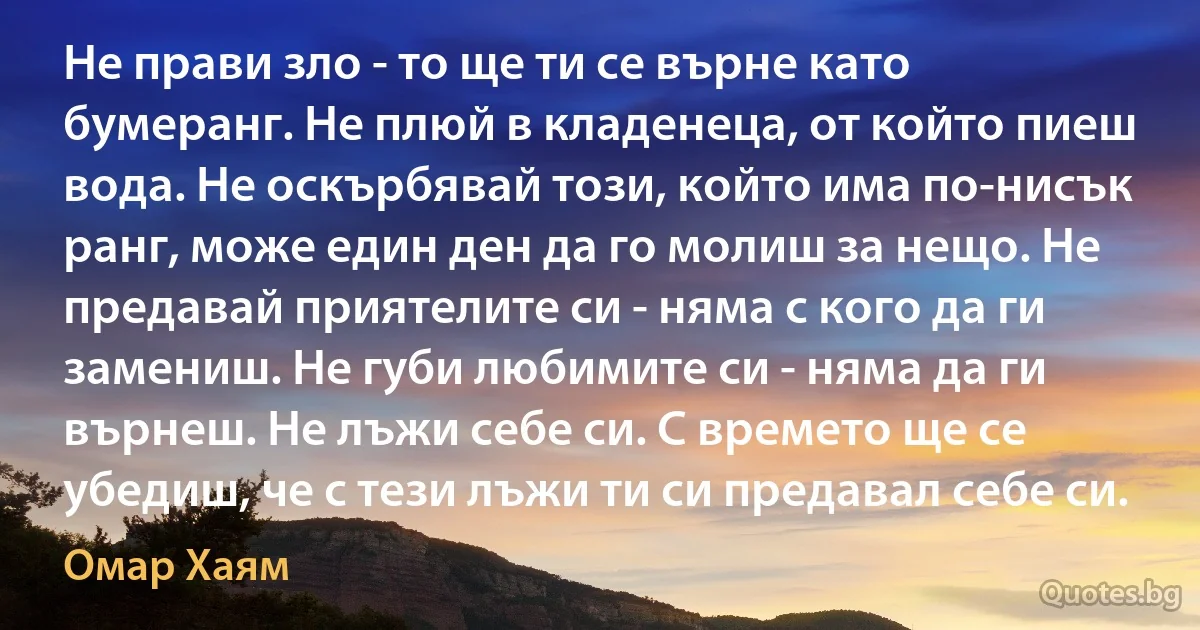 Не прави зло - то ще ти се върне като бумеранг. Не плюй в кладенеца, от който пиеш вода. Не оскърбявай този, който има по-нисък ранг, може един ден да го молиш за нещо. Не предавай приятелите си - няма с кого да ги замениш. Не губи любимите си - няма да ги върнеш. Не лъжи себе си. С времето ще се убедиш, че с тези лъжи ти си предавал себе си. (Омар Хаям)