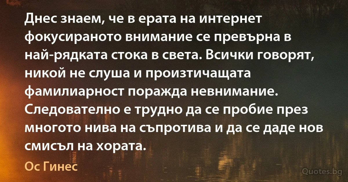 Днес знаем, че в ерата на интернет фокусираното внимание се превърна в най-рядката стока в света. Всички говорят, никой не слуша и произтичащата фамилиарност поражда невнимание. Следователно е трудно да се пробие през многото нива на съпротива и да се даде нов смисъл на хората. (Ос Гинес)