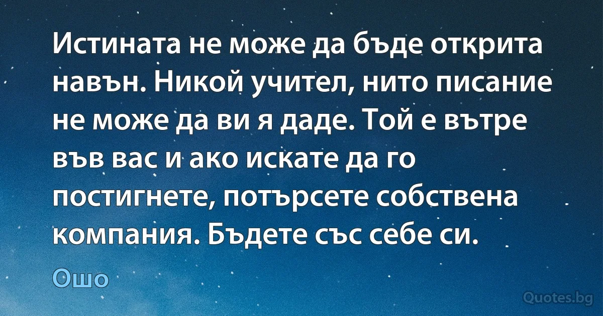 Истината не може да бъде открита навън. Никой учител, нито писание не може да ви я даде. Той е вътре във вас и ако искате да го постигнете, потърсете собствена компания. Бъдете със себе си. (Ошо)