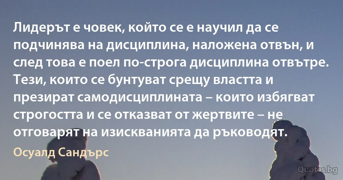 Лидерът е човек, който се е научил да се подчинява на дисциплина, наложена отвън, и след това е поел по-строга дисциплина отвътре. Тези, които се бунтуват срещу властта и презират самодисциплината – които избягват строгостта и се отказват от жертвите – не отговарят на изискванията да ръководят. (Осуалд Сандърс)