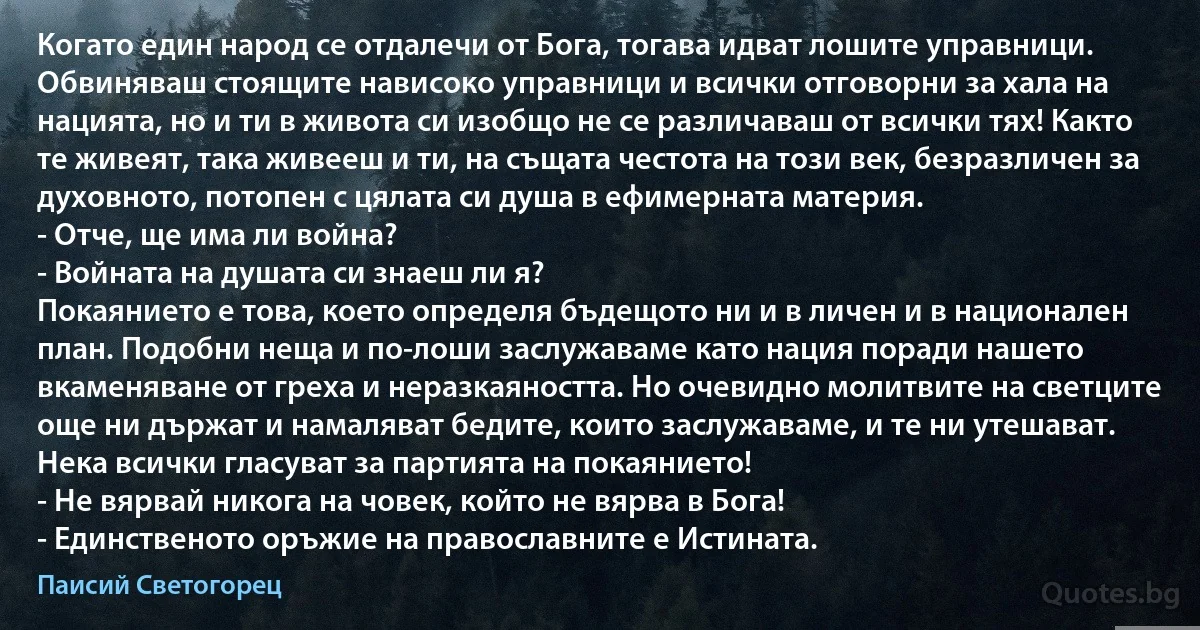 Когато един народ се отдалечи от Бога, тогава идват лошите управници. Обвиняваш стоящите нависоко управници и всички отговорни за хала на нацията, но и ти в живота си изобщо не се различаваш от всички тях! Както те живеят, така живееш и ти, на същата честота на този век, безразличен за духовното, потопен с цялата си душа в ефимерната материя.
- Отче, ще има ли война?
- Войната на душата си знаеш ли я?
Покаянието е това, което определя бъдещото ни и в личен и в национален план. Подобни неща и по-лоши заслужаваме като нация поради нашето вкаменяване от греха и неразкаяността. Но очевидно молитвите на светците още ни държат и намаляват бедите, които заслужаваме, и те ни утешават. Нека всички гласуват за партията на покаянието!
- Не вярвай никога на човек, който не вярва в Бога!
- Единственото оръжие на православните е Истината. (Паисий Светогорец)