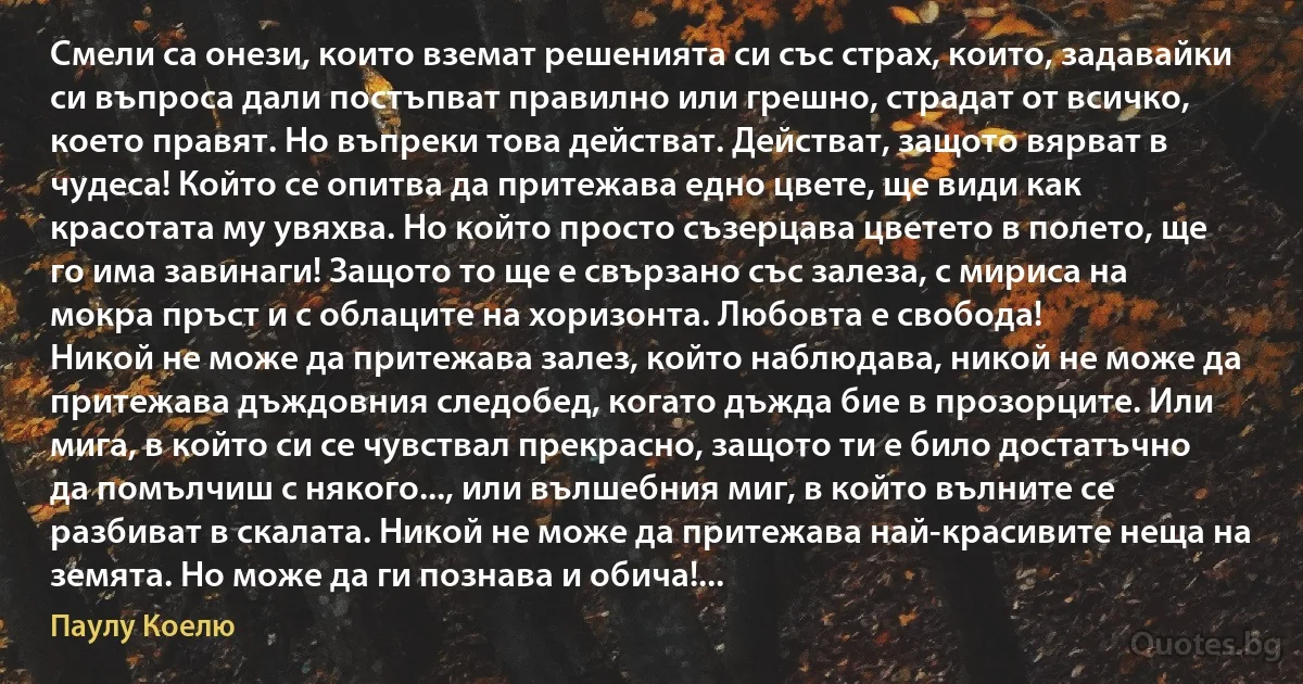 Смели са онези, които вземат решенията си със страх, които, задавайки си въпроса дали постъпват правилно или грешно, страдат от всичко, което правят. Но въпреки това действат. Действат, защото вярват в чудеса! Който се опитва да притежава едно цвете, ще види как красотата му увяхва. Но който просто съзерцава цветето в полето, ще го има завинаги! Защото то ще е свързано със залеза, с мириса на мокра пръст и с облаците на хоризонта. Любовта е свобода!
Никой не може да притежава залез, който наблюдава, никой не може да притежава дъждовния следобед, когато дъжда бие в прозорците. Или мига, в който си се чувствал прекрасно, защото ти е било достатъчно да помълчиш с някого..., или вълшебния миг, в който вълните се разбиват в скалата. Никой не може да притежава най-красивите неща на земята. Но може да ги познава и обича!... (Паулу Коелю)