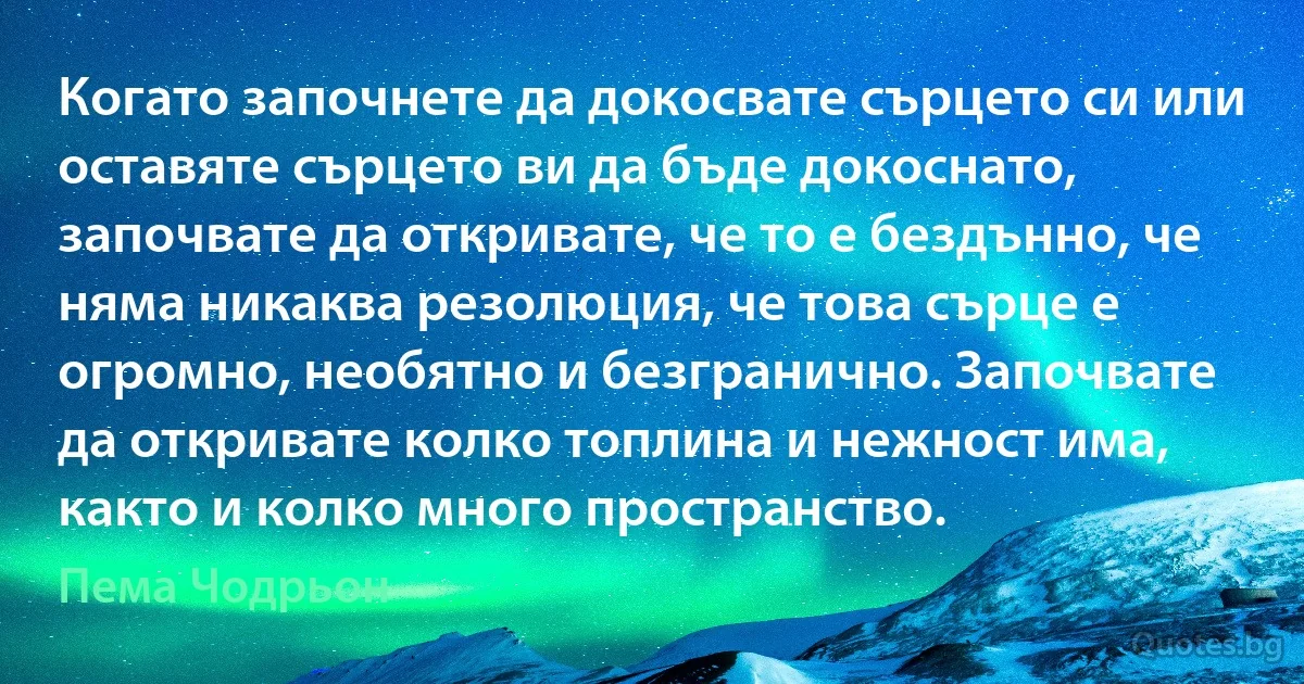 Когато започнете да докосвате сърцето си или оставяте сърцето ви да бъде докоснато, започвате да откривате, че то е бездънно, че няма никаква резолюция, че това сърце е огромно, необятно и безгранично. Започвате да откривате колко топлина и нежност има, както и колко много пространство. (Пема Чодрьон)