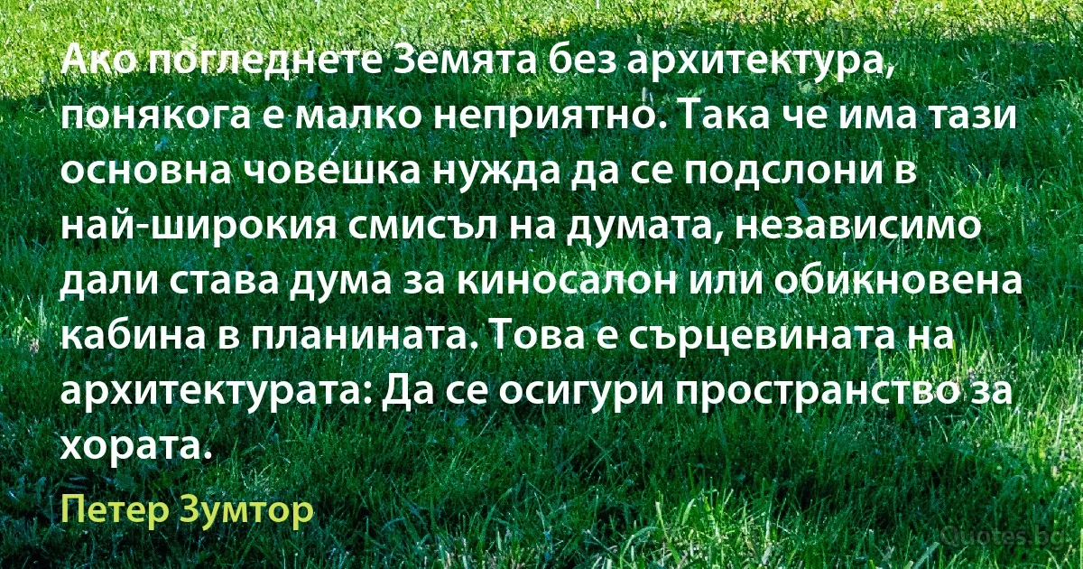 Ако погледнете Земята без архитектура, понякога е малко неприятно. Така че има тази основна човешка нужда да се подслони в най-широкия смисъл на думата, независимо дали става дума за киносалон или обикновена кабина в планината. Това е сърцевината на архитектурата: Да се осигури пространство за хората. (Петер Зумтор)