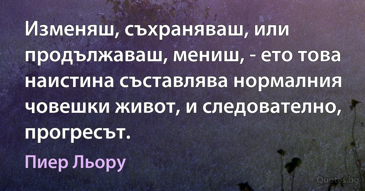 Изменяш, съхраняваш, или продължаваш, мениш, - ето това наистина съставлява нормалния човешки живот, и следователно, прогресът. (Пиер Льору)