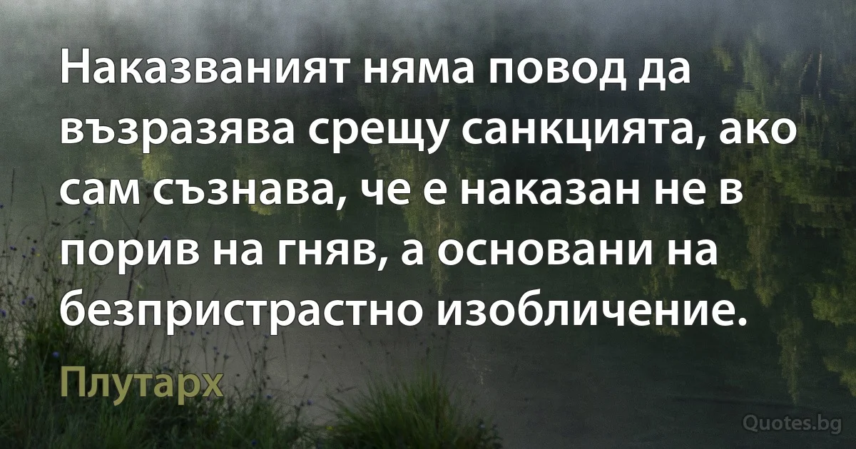 Наказваният няма повод да възразява срещу санкцията, ако сам съзнава, че е наказан не в порив на гняв, а основани на безпристрастно изобличение. (Плутарх)