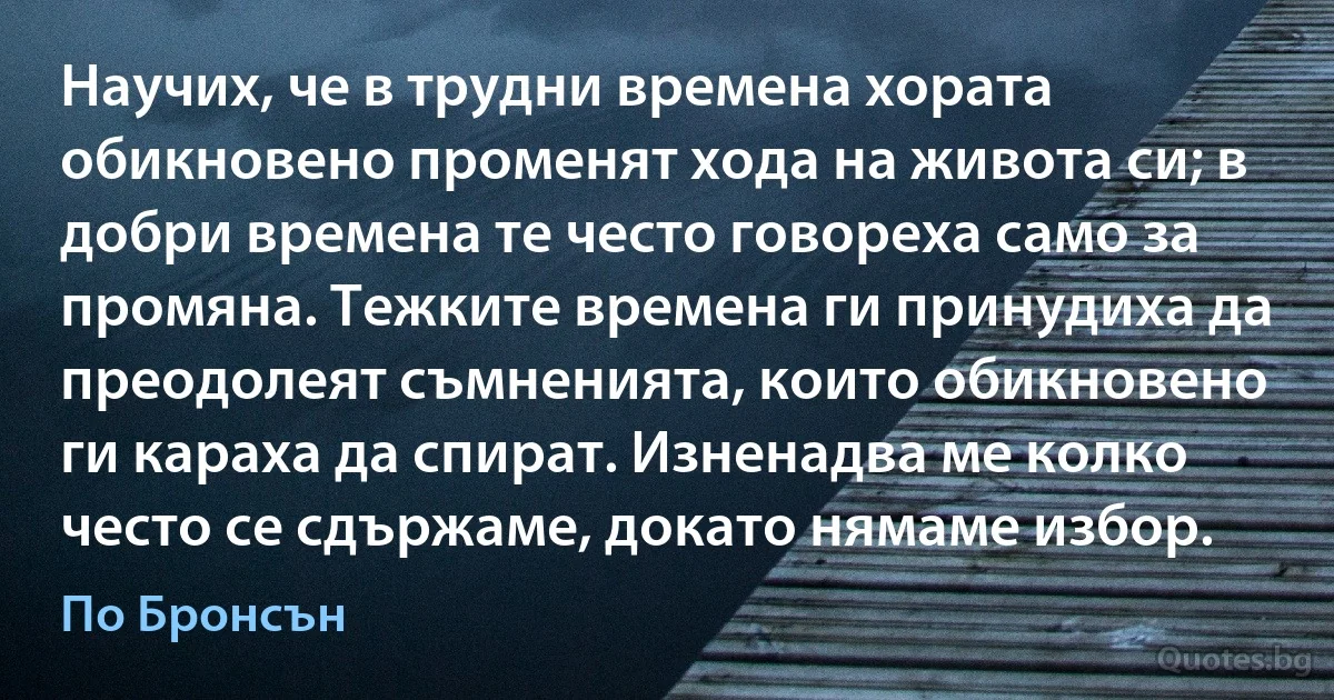 Научих, че в трудни времена хората обикновено променят хода на живота си; в добри времена те често говореха само за промяна. Тежките времена ги принудиха да преодолеят съмненията, които обикновено ги караха да спират. Изненадва ме колко често се сдържаме, докато нямаме избор. (По Бронсън)