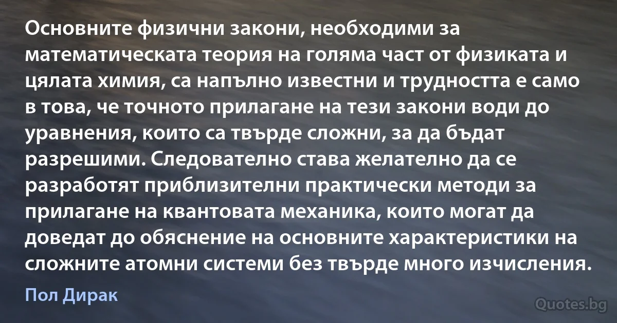 Основните физични закони, необходими за математическата теория на голяма част от физиката и цялата химия, са напълно известни и трудността е само в това, че точното прилагане на тези закони води до уравнения, които са твърде сложни, за да бъдат разрешими. Следователно става желателно да се разработят приблизителни практически методи за прилагане на квантовата механика, които могат да доведат до обяснение на основните характеристики на сложните атомни системи без твърде много изчисления. (Пол Дирак)