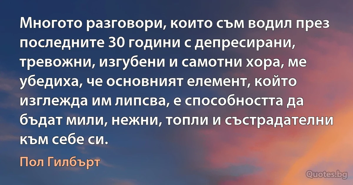 Многото разговори, които съм водил през последните 30 години с депресирани, тревожни, изгубени и самотни хора, ме убедиха, че основният елемент, който изглежда им липсва, е способността да бъдат мили, нежни, топли и състрадателни към себе си. (Пол Гилбърт)