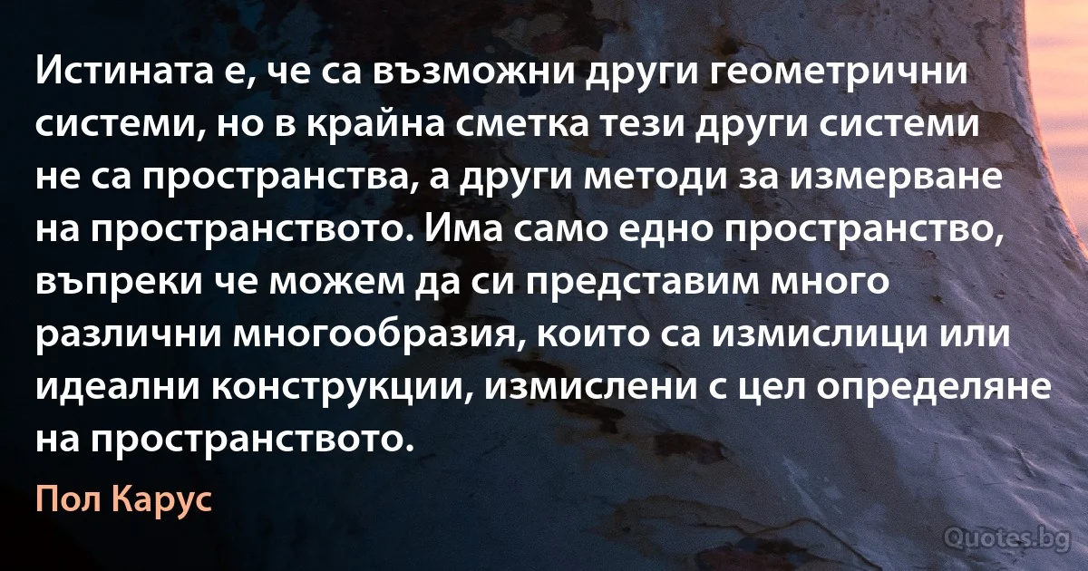 Истината е, че са възможни други геометрични системи, но в крайна сметка тези други системи не са пространства, а други методи за измерване на пространството. Има само едно пространство, въпреки че можем да си представим много различни многообразия, които са измислици или идеални конструкции, измислени с цел определяне на пространството. (Пол Карус)