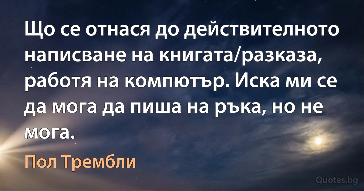 Що се отнася до действителното написване на книгата/разказа, работя на компютър. Иска ми се да мога да пиша на ръка, но не мога. (Пол Трембли)