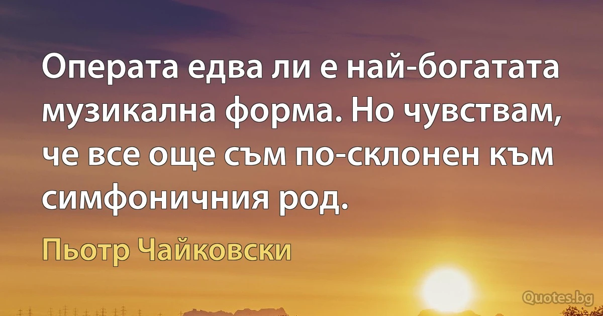 Операта едва ли е най-богатата музикална форма. Но чувствам, че все още съм по-склонен към симфоничния род. (Пьотр Чайковски)