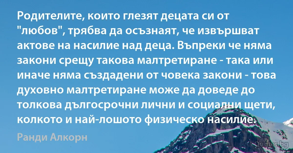 Родителите, които глезят децата си от "любов", трябва да осъзнаят, че извършват актове на насилие над деца. Въпреки че няма закони срещу такова малтретиране - така или иначе няма създадени от човека закони - това духовно малтретиране може да доведе до толкова дългосрочни лични и социални щети, колкото и най-лошото физическо насилие. (Ранди Алкорн)