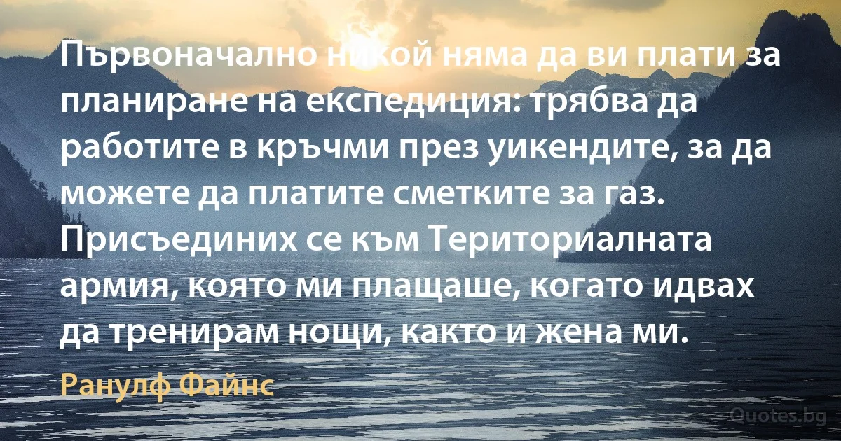 Първоначално никой няма да ви плати за планиране на експедиция: трябва да работите в кръчми през уикендите, за да можете да платите сметките за газ. Присъединих се към Териториалната армия, която ми плащаше, когато идвах да тренирам нощи, както и жена ми. (Ранулф Файнс)