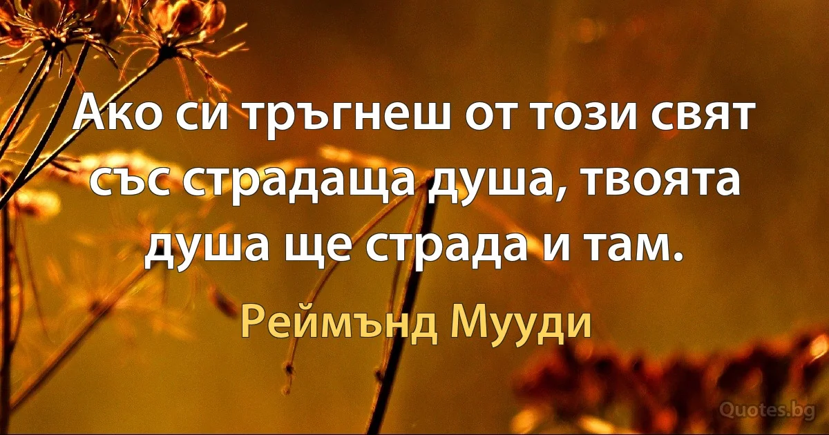 Ако си тръгнеш от този свят със страдаща душа, твоята душа ще страда и там. (Реймънд Мууди)