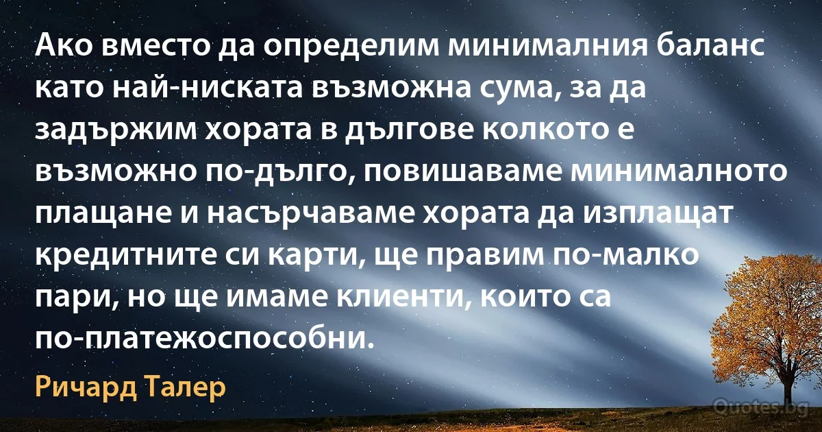 Ако вместо да определим минималния баланс като най-ниската възможна сума, за да задържим хората в дългове колкото е възможно по-дълго, повишаваме минималното плащане и насърчаваме хората да изплащат кредитните си карти, ще правим по-малко пари, но ще имаме клиенти, които са по-платежоспособни. (Ричард Талер)