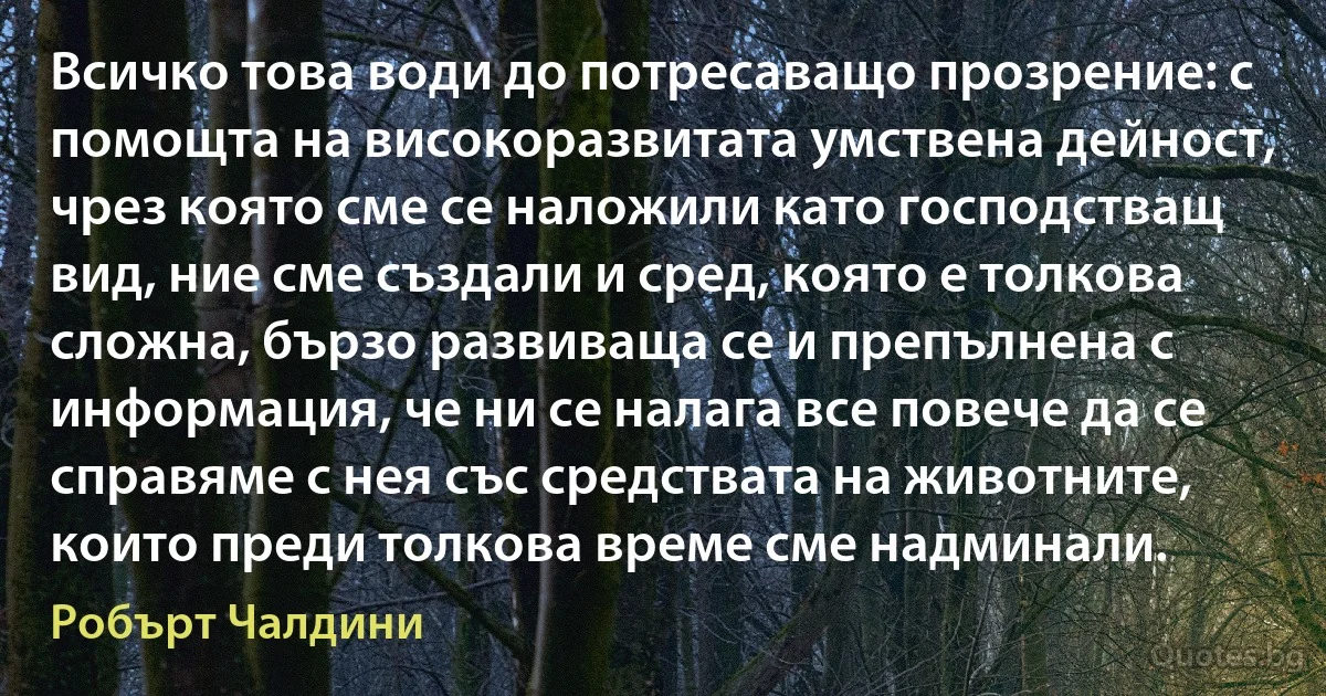 Всичко това води до потресаващо прозрение: с помощта на високоразвитата умствена дейност, чрез която сме се наложили като господстващ вид, ние сме създали и сред, която е толкова сложна, бързо развиваща се и препълнена с информация, че ни се налага все повече да се справяме с нея със средствата на животните, които преди толкова време сме надминали. (Робърт Чалдини)