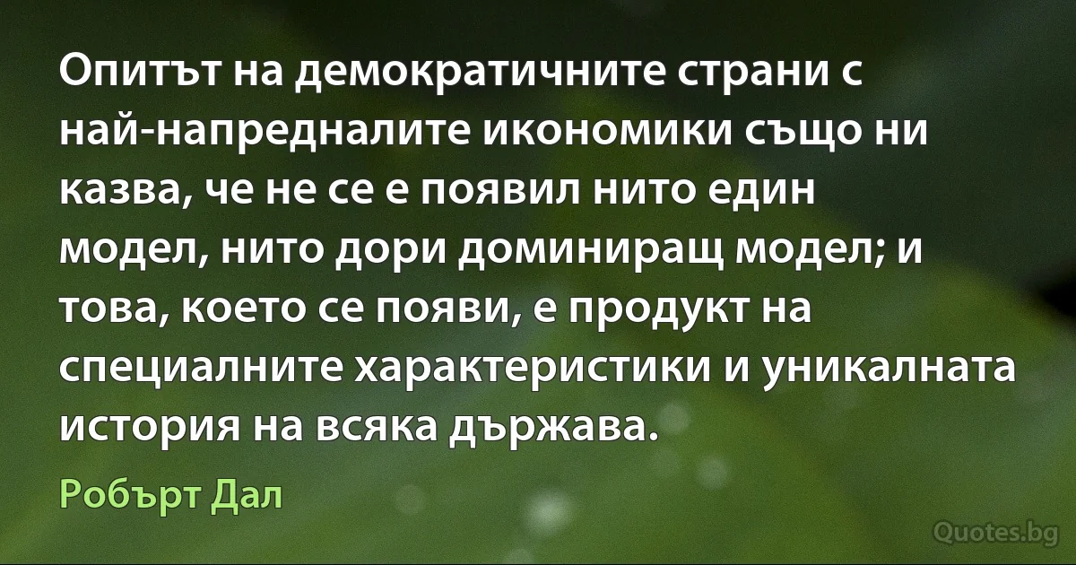 Опитът на демократичните страни с най-напредналите икономики също ни казва, че не се е появил нито един модел, нито дори доминиращ модел; и това, което се появи, е продукт на специалните характеристики и уникалната история на всяка държава. (Робърт Дал)