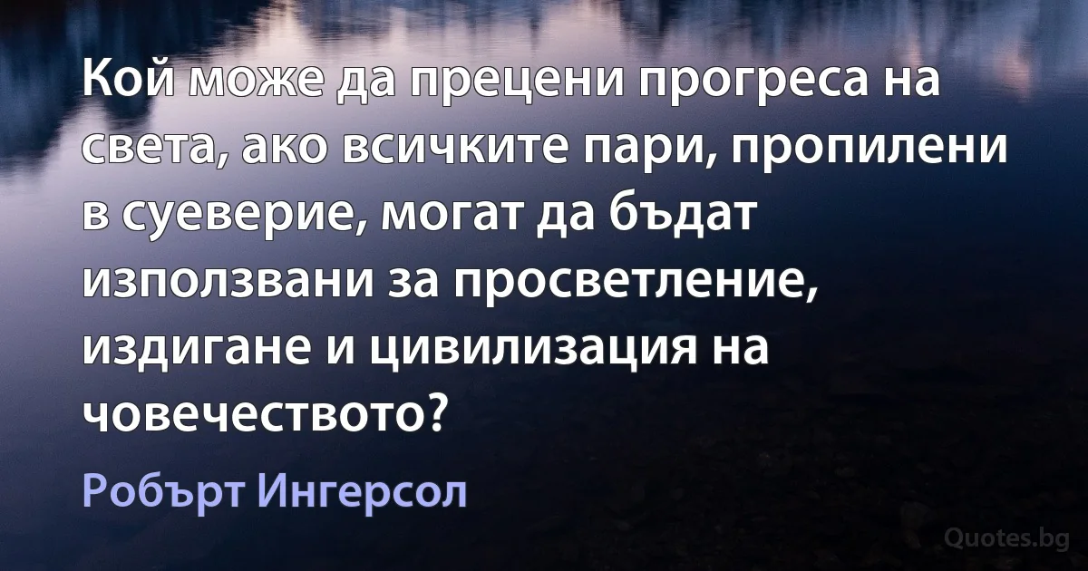 Кой може да прецени прогреса на света, ако всичките пари, пропилени в суеверие, могат да бъдат използвани за просветление, издигане и цивилизация на човечеството? (Робърт Ингерсол)