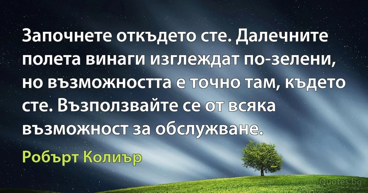 Започнете откъдето сте. Далечните полета винаги изглеждат по-зелени, но възможността е точно там, където сте. Възползвайте се от всяка възможност за обслужване. (Робърт Колиър)