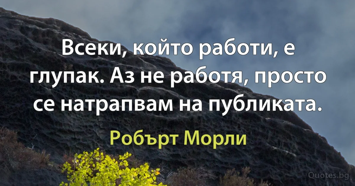 Всеки, който работи, е глупак. Аз не работя, просто се натрапвам на публиката. (Робърт Морли)