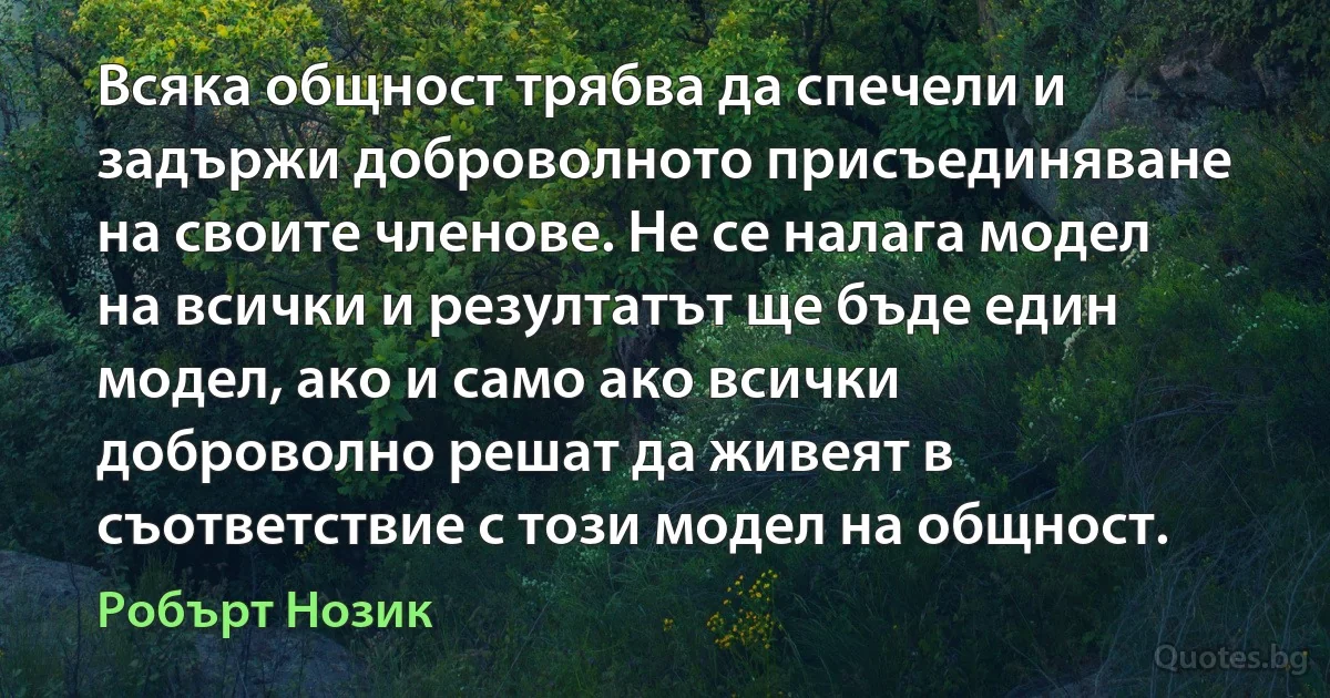 Всяка общност трябва да спечели и задържи доброволното присъединяване на своите членове. Не се налага модел на всички и резултатът ще бъде един модел, ако и само ако всички доброволно решат да живеят в съответствие с този модел на общност. (Робърт Нозик)