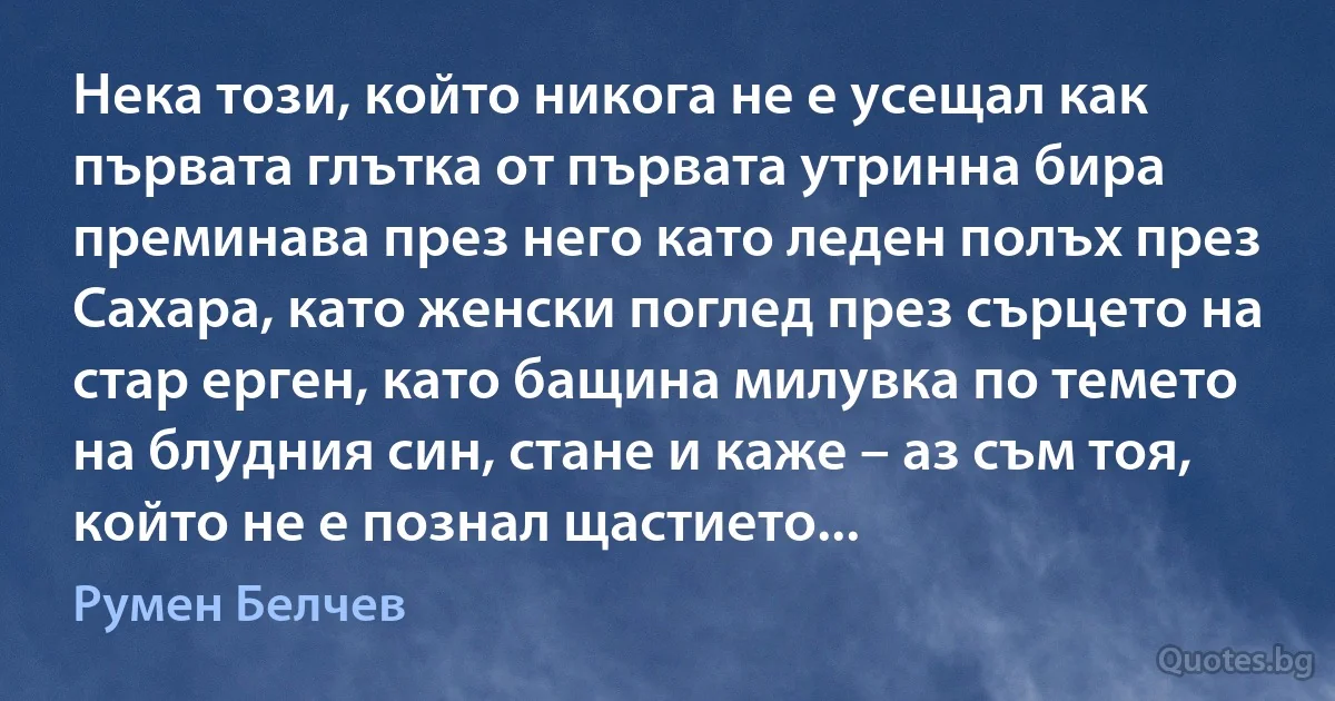 Нека този, който никога не е усещал как първата глътка от първата утринна бира преминава през него като леден полъх през Сахара, като женски поглед през сърцето на стар ерген, като бащина милувка по темето на блудния син, стане и каже – аз съм тоя, който не е познал щастието... (Румен Белчев)