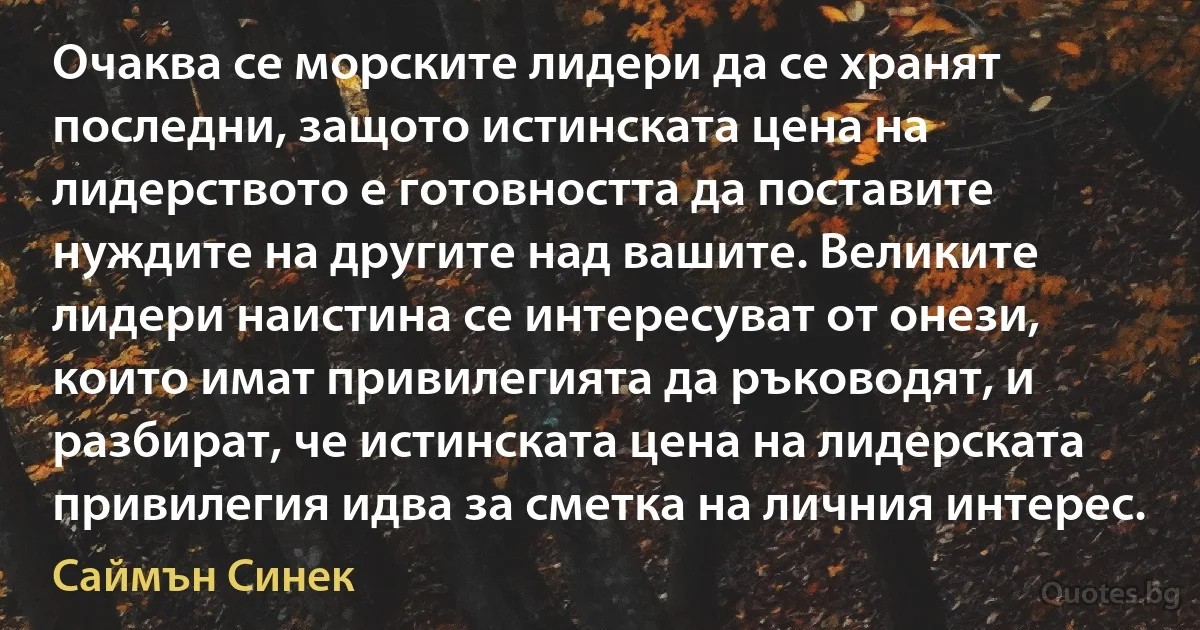 Очаква се морските лидери да се хранят последни, защото истинската цена на лидерството е готовността да поставите нуждите на другите над вашите. Великите лидери наистина се интересуват от онези, които имат привилегията да ръководят, и разбират, че истинската цена на лидерската привилегия идва за сметка на личния интерес. (Саймън Синек)