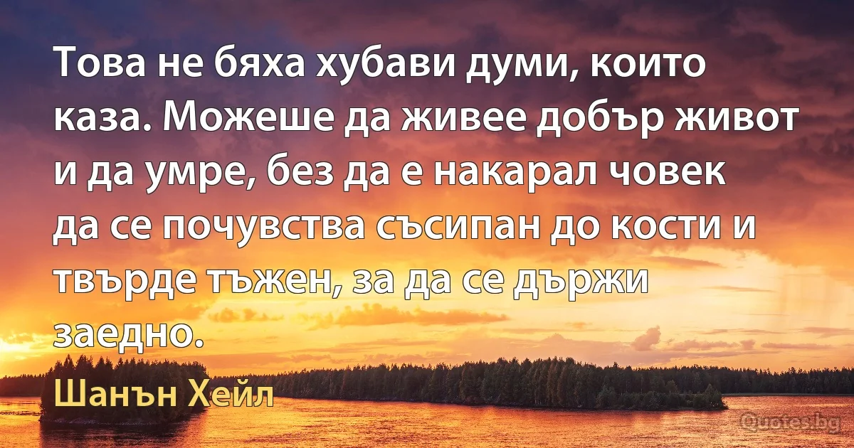 Това не бяха хубави думи, които каза. Можеше да живее добър живот и да умре, без да е накарал човек да се почувства съсипан до кости и твърде тъжен, за да се държи заедно. (Шанън Хейл)