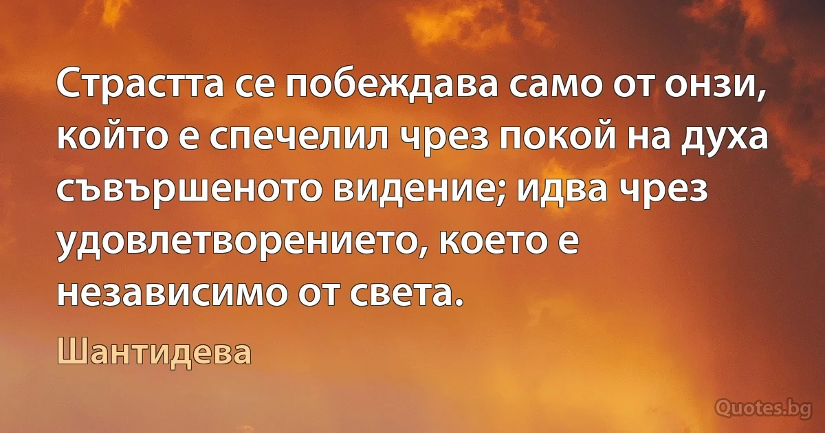 Страстта се побеждава само от онзи, който е спечелил чрез покой на духа съвършеното видение; идва чрез удовлетворението, което е независимо от света. (Шантидева)