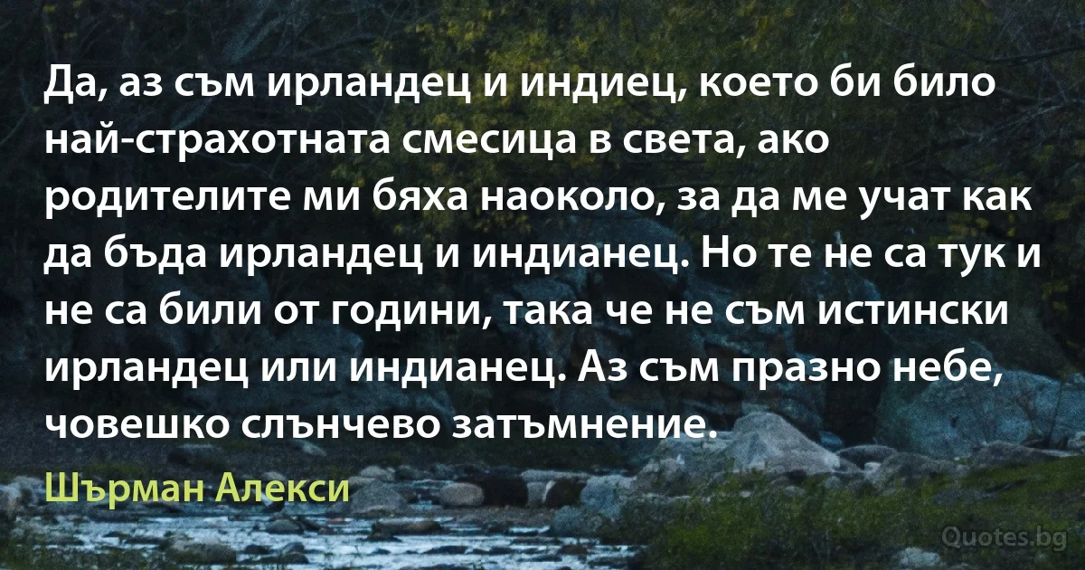 Да, аз съм ирландец и индиец, което би било най-страхотната смесица в света, ако родителите ми бяха наоколо, за да ме учат как да бъда ирландец и индианец. Но те не са тук и не са били от години, така че не съм истински ирландец или индианец. Аз съм празно небе, човешко слънчево затъмнение. (Шърман Алекси)