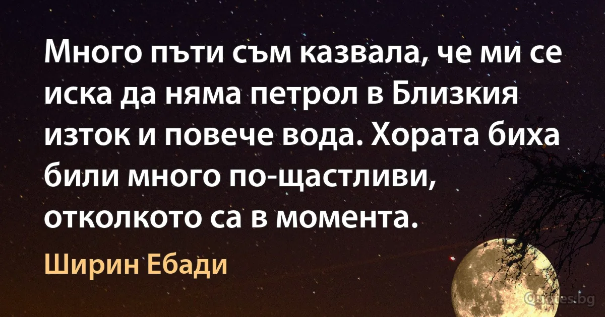 Много пъти съм казвала, че ми се иска да няма петрол в Близкия изток и повече вода. Хората биха били много по-щастливи, отколкото са в момента. (Ширин Ебади)